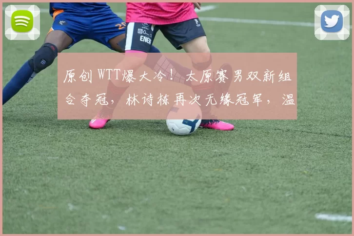 原创 WTT爆大冷！太原赛男双新组合夺冠，林诗栋再次无缘冠军，温瑞博要赶超