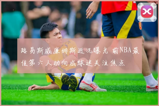 路易斯威廉姆斯近况曝光 前NBA最佳第六人动向成球迷关注焦点