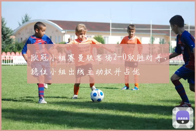 欧冠小组赛曼联客场2-0取胜对手,稳住小组出线主动权并占优