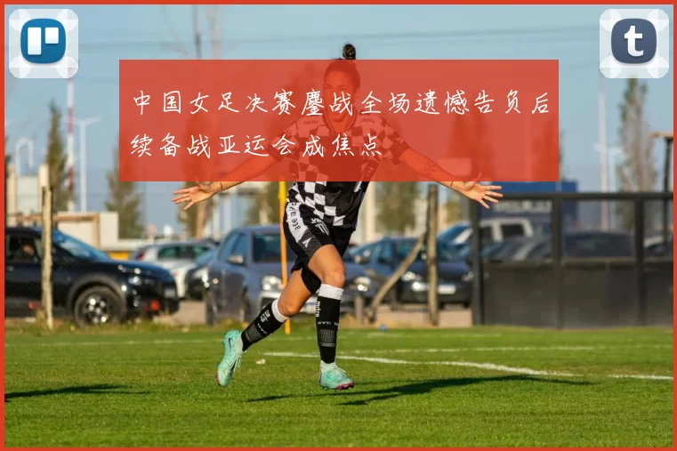 中国女足决赛鏖战全场遗憾告负后续备战亚运会成焦点