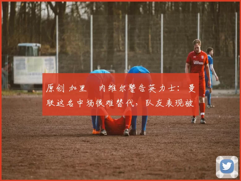 原创 加里・内维尔警告英力士：曼联这名中场很难替代，队友表现被赞 “离谱”