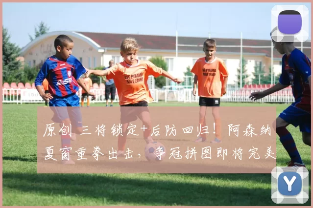 原创 三将锁定+后防回归！阿森纳夏窗重拳出击，争冠拼图即将完美收官