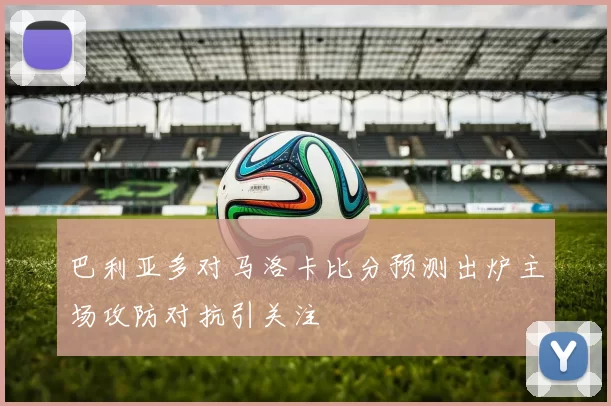 巴利亚多对马洛卡比分预测出炉主场攻防对抗引关注