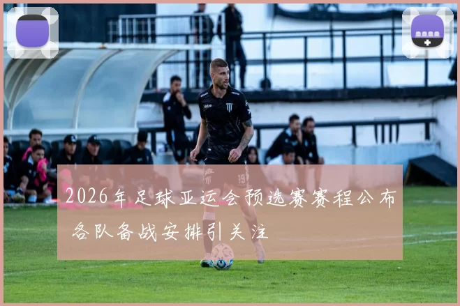 2026年足球亚运会预选赛赛程公布 各队备战安排引关注