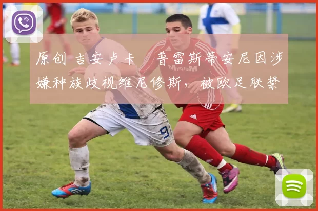原创 吉安卢卡・普雷斯蒂安尼因涉嫌种族歧视维尼修斯，被欧足联禁赛