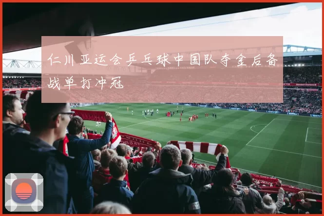 仁川亚运会乒乓球中国队夺金后备战单打冲冠