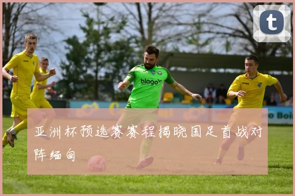 亚洲杯预选赛赛程揭晓国足首战对阵缅甸