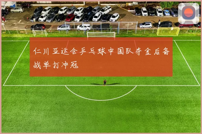 仁川亚运会乒乓球中国队夺金后备战单打冲冠