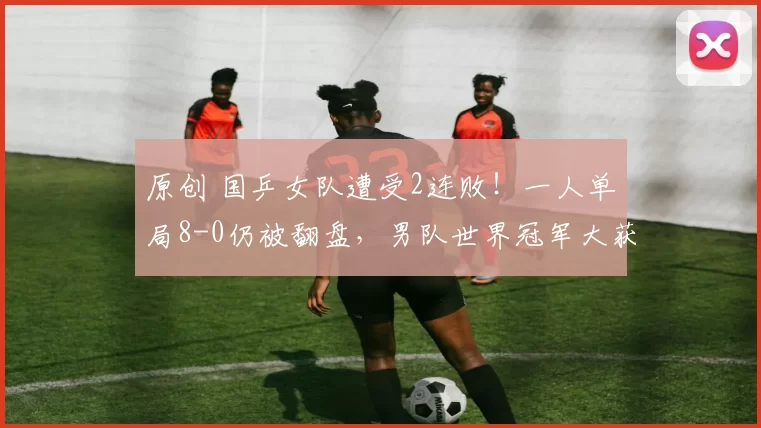 原创 国乒女队遭受2连败！一人单局8-0仍被翻盘，男队世界冠军大获全胜