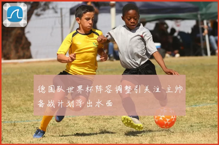 德国队世界杯阵容调整引关注 主帅备战计划浮出水面