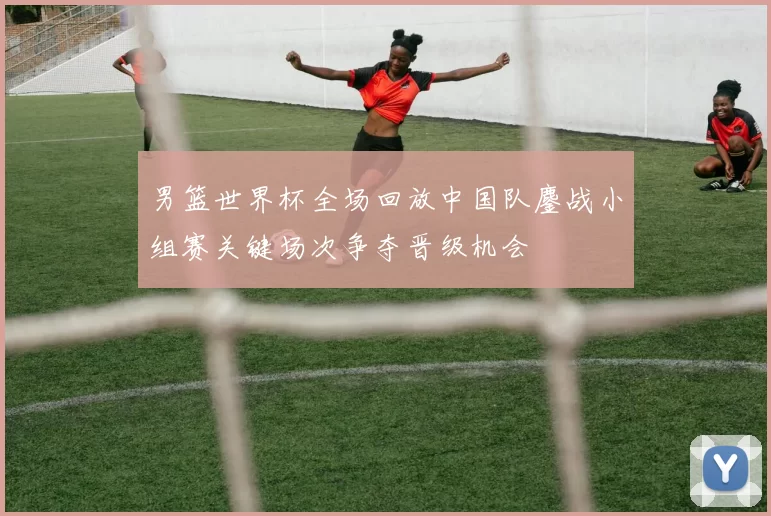 男篮世界杯全场回放中国队鏖战小组赛关键场次争夺晋级机会