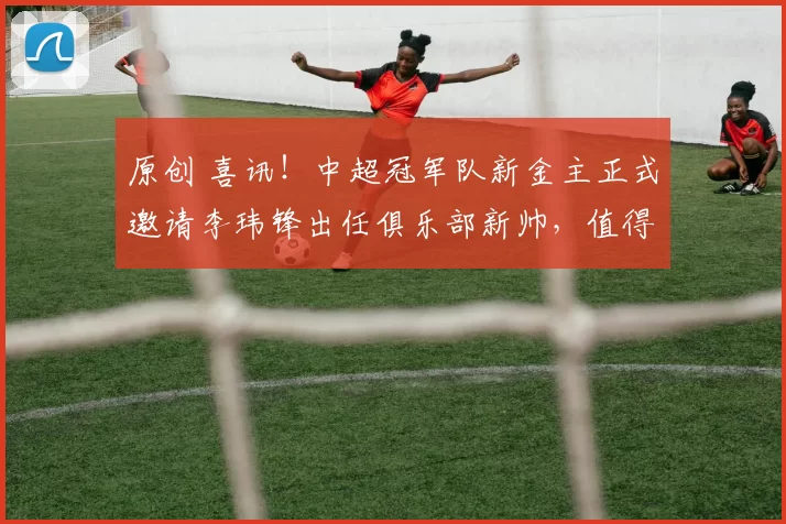 原创 喜讯！中超冠军队新金主正式邀请李玮锋出任俱乐部新帅，值得期待