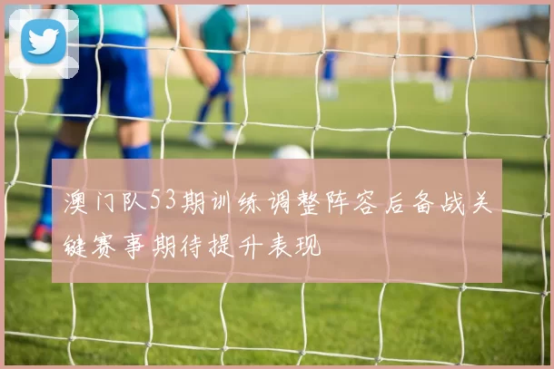 澳门队53期训练调整阵容后备战关键赛事期待提升表现