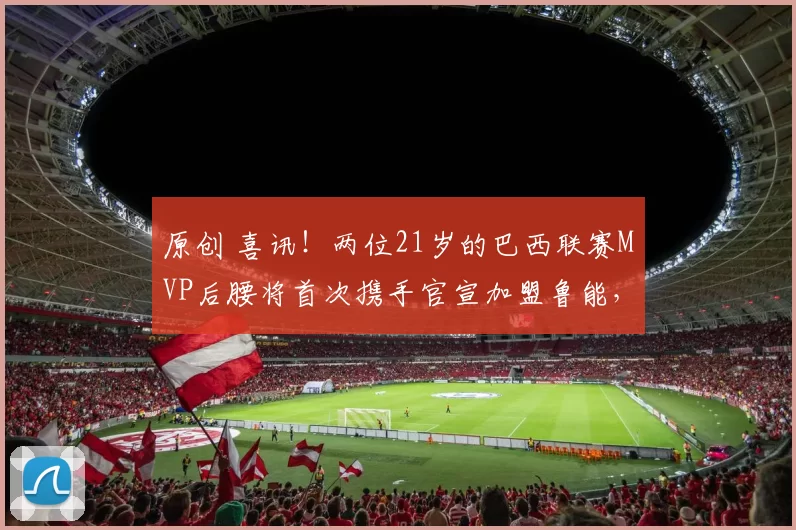 原创 喜讯！两位21岁的巴西联赛MVP后腰将首次携手官宣加盟鲁能，值得期待