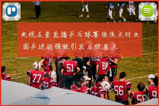 央视五套直播乒乓球赛场焦点对决 国乒连战强敌引发后续看点