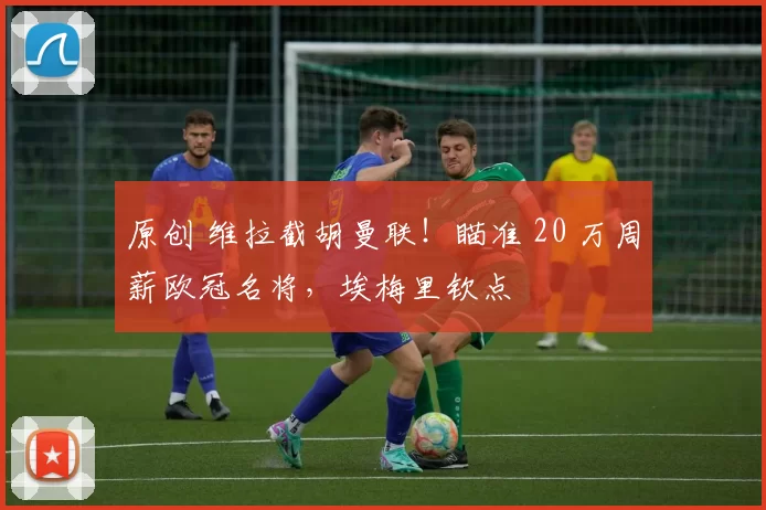 原创 维拉截胡曼联！瞄准 20 万周薪欧冠名将，埃梅里钦点