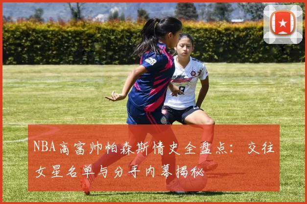NBA高富帅帕森斯情史全盘点：交往女星名单与分手内幕揭秘