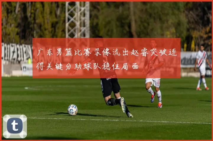 广东男篮比赛录像流出赵睿突破连得关键分助球队稳住局面