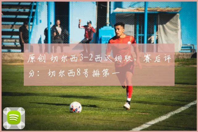 原创 切尔西3-2西汉姆联，赛后评分：切尔西8号排第一