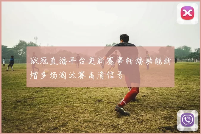 欧冠直播平台更新赛事转播功能新增多场淘汰赛高清信号