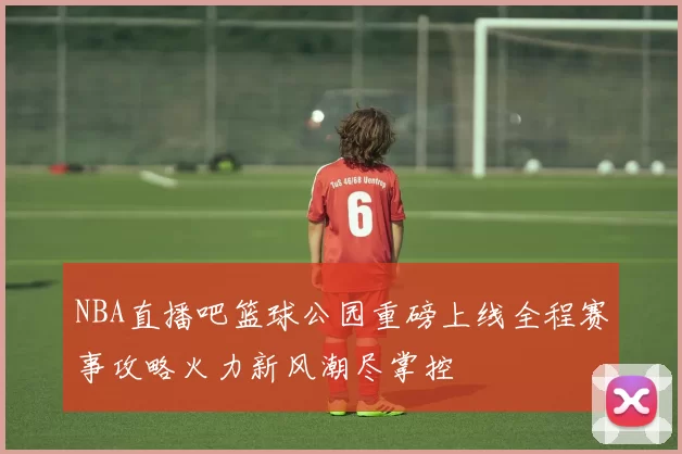 NBA直播吧篮球公园重磅上线全程赛事攻略火力新风潮尽掌控