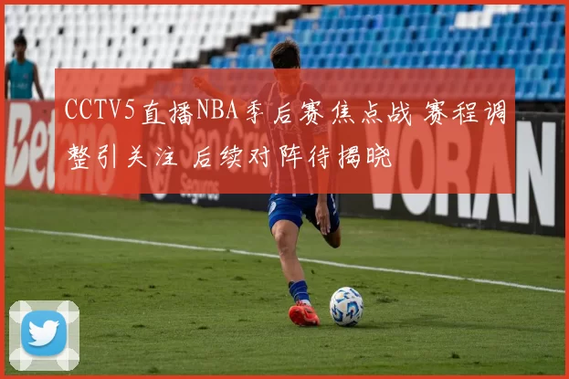 CCTV5直播NBA季后赛焦点战 赛程调整引关注 后续对阵待揭晓