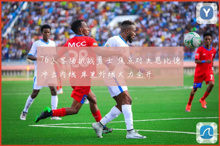 76人客场挑战勇士 焦点对决恩比德冲击内线 库里外线火力全开
