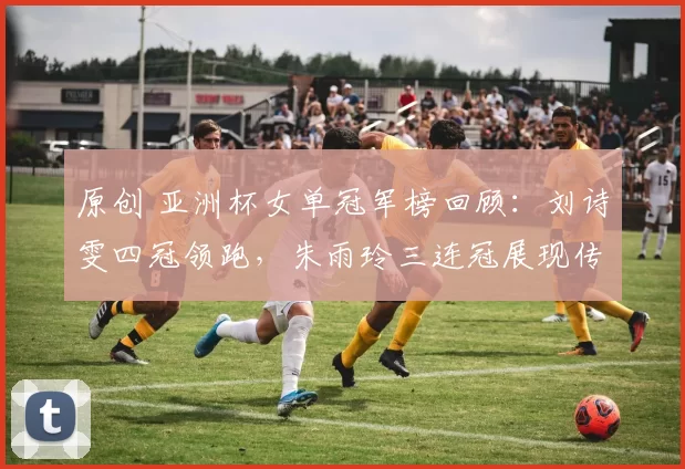 原创 亚洲杯女单冠军榜回顾：刘诗雯四冠领跑，朱雨玲三连冠展现传奇