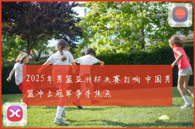 2025年男篮亚洲杯决赛打响 中国男篮冲击冠军争夺焦点