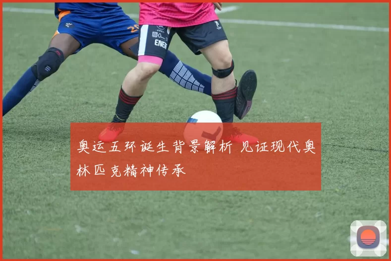 奥运五环诞生背景解析 见证现代奥林匹克精神传承