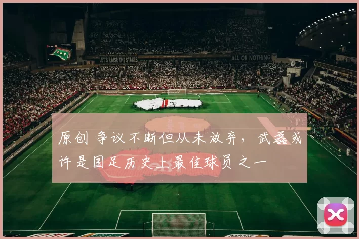 原创 争议不断但从未放弃，武磊或许是国足历史上最佳球员之一