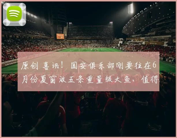 原创 喜讯！国安俱乐部刚要往在6月份夏窗放五条重量级大鱼，值得期待