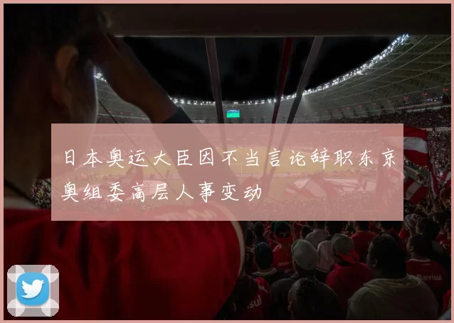 日本奥运大臣因不当言论辞职东京奥组委高层人事变动