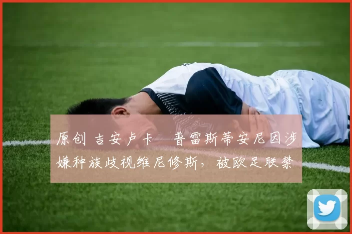 原创 吉安卢卡・普雷斯蒂安尼因涉嫌种族歧视维尼修斯，被欧足联禁赛