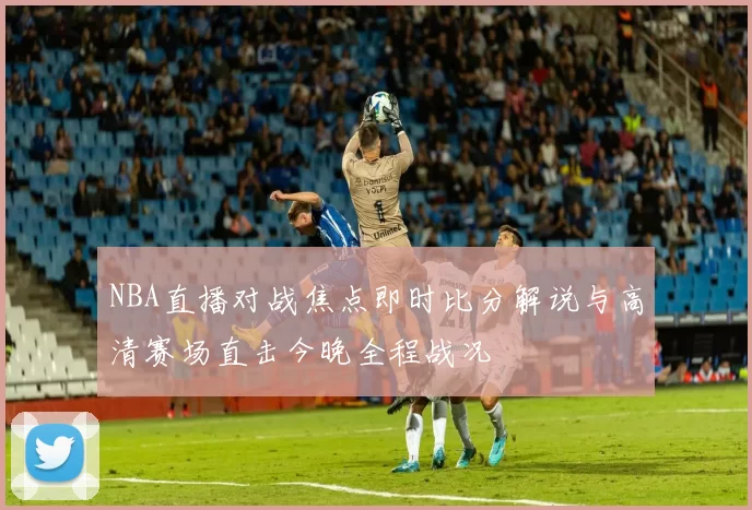 NBA直播对战焦点即时比分解说与高清赛场直击今晚全程战况