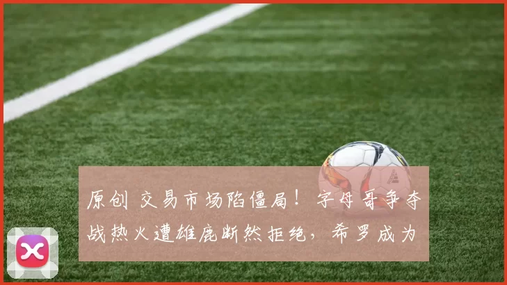 原创 交易市场陷僵局！字母哥争夺战热火遭雄鹿断然拒绝，希罗成为无效筹码