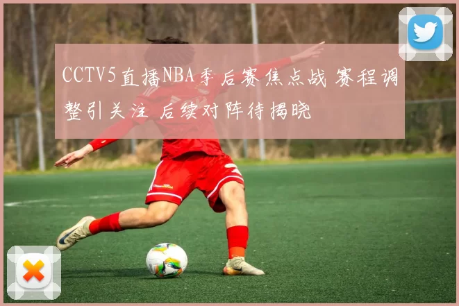 CCTV5直播NBA季后赛焦点战 赛程调整引关注 后续对阵待揭晓