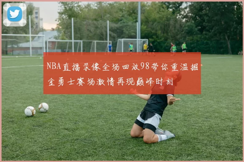 NBA直播录像全场回放98带你重温掘金勇士赛场激情再现巅峰时刻