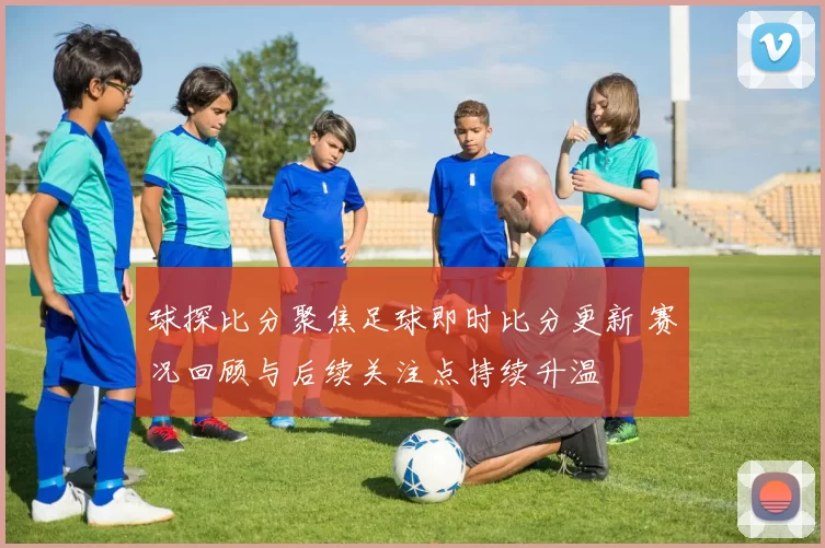 球探比分聚焦足球即时比分更新 赛况回顾与后续关注点持续升温
