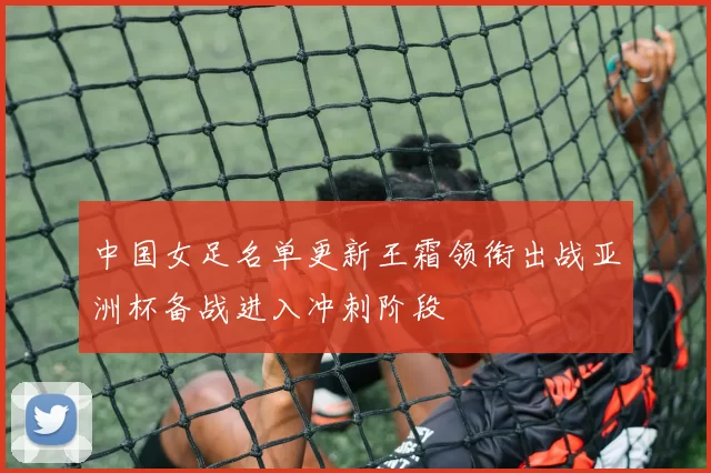 中国女足名单更新王霜领衔出战亚洲杯备战进入冲刺阶段