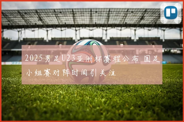 2025男足U23亚洲杯赛程公布 国足小组赛对阵时间引关注