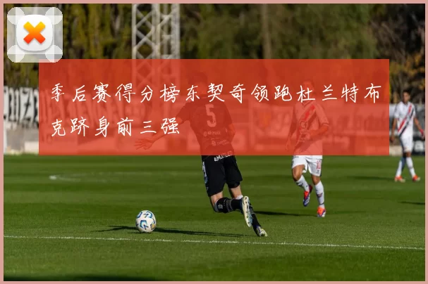 季后赛得分榜东契奇领跑杜兰特布克跻身前三强