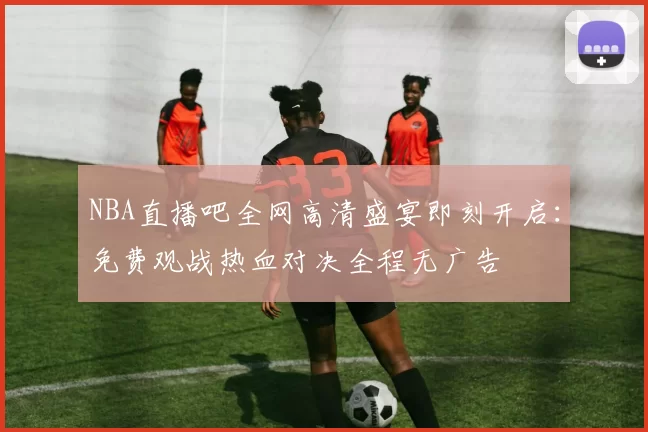 NBA直播吧全网高清盛宴即刻开启：免费观战热血对决全程无广告