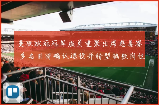 曼联欧冠冠军成员重聚出席慈善赛 多名旧将确认退役并转型执教岗位