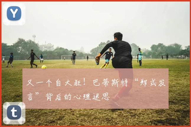 又一个自大狂！巴蒂斯特“郑式发言”背后的心理迷思