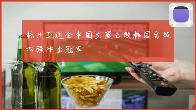 杭州亚运会中国女篮击败韩国晋级四强冲击冠军