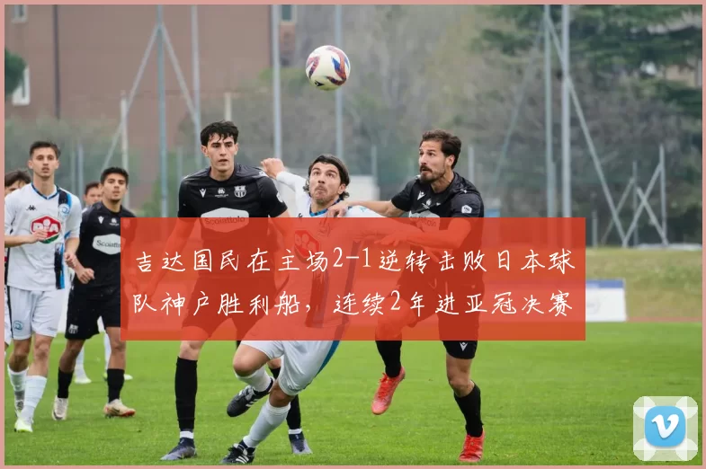 吉达国民在主场2-1逆转击败日本球队神户胜利船，连续2年进亚冠决赛，距卫冕一步之遥_比赛