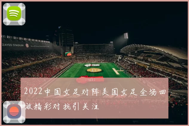 2022中国女足对阵美国女足全场回放精彩对抗引关注