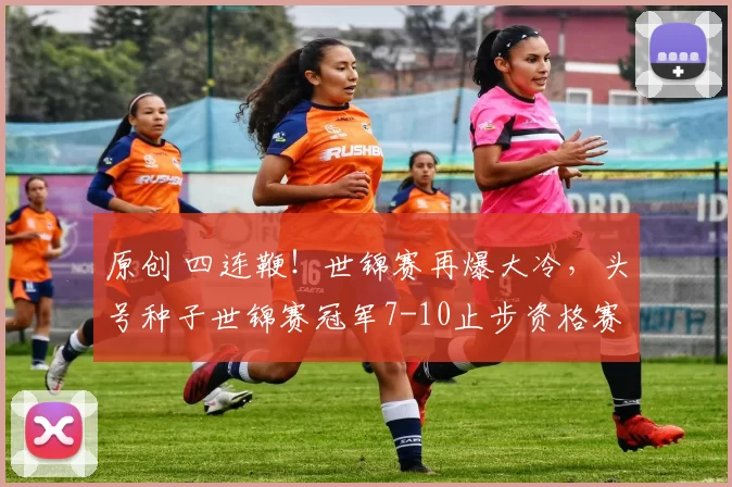 原创 四连鞭！世锦赛再爆大冷，头号种子世锦赛冠军7-10止步资格赛