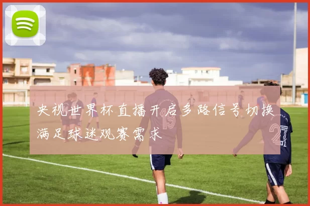 央视世界杯直播开启多路信号切换满足球迷观赛需求